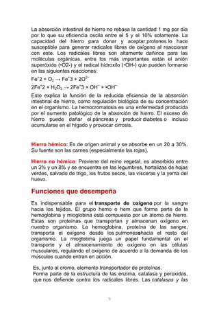 5
La absorción intestinal de hierro no rebasa la cantidad 1 mg por día
por lo que su eficiencia oscila entre el 5 y el 10% solamente. La
capacidad del hierro para donar y aceptar protones lo hace
susceptible para generar radicales libres de oxígeno al reaccionar
con este. Los radicales libres son altamente dañinos para las
moléculas orgánicas, entre los más importantes están el anión
superóxido (•O2-) y el radical hidroxilo (•OH-) que pueden formarse
en las siguientes reacciones:
Fe+
2 + O2 → Fe+
3 + 2O2−
2Fe+
2 + H2O2 → 2Fe+
3 + OH−
+ •OH−
Esto explica la función de la reducida eficiencia de la absorción
intestinal de hierro, como regulación biológica de su concentración
en el organismo. La hemocromatosis es una enfermedad producida
por el aumento patológico de la absorción de hierro. El exceso de
hierro puede dañar el páncreas y producir diabetes o incluso
acumularse en el hígado y provocar cirrosis.
Hierro hémico: Es de origen animal y se absorbe en un 20 a 30%.
Su fuente son las carnes (especialmente las rojas).
Hierro no hémico: Proviene del reino vegetal, es absorbido entre
un 3% y un 8% y se encuentra en las legumbres, hortalizas de hojas
verdes, salvado de trigo, los frutos secos, las vísceras y la yema del
huevo.
Funciones que desempeña
Es indispensable para el transporte de oxígeno por la sangre
hacia los tejidos. El grupo hemo o hem que forma parte de la
hemoglobina y mioglobina está compuesto por un átomo de hierro.
Estas son proteínas que transportan y almacenan oxígeno en
nuestro organismo. La hemoglobina, proteína de las sangre,
transporta el oxígeno desde los pulmonesshacia el resto del
organismo. La mioglobina juega un papel fundamental en el
transporte y el almacenamiento de oxígeno en las células
musculares, regulando el oxígeno de acuerdo a la demanda de los
músculos cuando entran en acción.
Es, junto al cromo, elemento transportador de proteínas.
Forma parte de la estructura de las enzima, catalasa y peroxidas,
que nos defiende contra los radicales libres. Las catalasas y las
 
