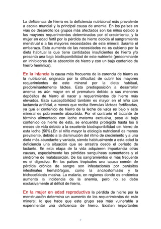 7
La deficiencia de hierro es la deficiencia nutricional más prevalente
a escala mundial y la principal causa de anemia. En los países en
vías de desarrollo los grupos más afectados son los niños debido a
los mayores requerimientos determinados por el crecimiento, y la
mujer en edad fértil por la pérdida de hierro debida al sangramiento
menstrual o a las mayores necesidades de este mineral durante el
embarazo. Este aumento de las necesidades no es cubierto por la
dieta habitual la que tiene cantidades insuficientes de hierro y/o
presenta una baja biodisponibilidad de este nutriente (predominante
en inhibidores de la absorción de hierro y con un bajo contenido de
hierro hemínico).
En la infancia la causa más frecuente de la carencia de hierro es
la nutricional, originada por la dificultad de cubrir los mayores
requerimientos de este mineral por la dieta habitual,
predominantemente láctea. Esta predisposición a desarrollar
anemia es aún mayor en el prematuro debido a sus menores
depósitos de hierro al nacer y requerimientos de hierro más
elevados. Esta susceptibilidad también es mayor en el niño con
lactancia artificial, a menos que reciba fórmulas lácteas fortificadas,
ya que el contenido de hierro de la leche de vaca es bajo y este
mineral es pobremente absorbido. Por el contrario el lactante de
término alimentado con leche materna exclusiva, pese al bajo
contenido de hierro de ésta, se encuentra protegido hasta los 6
meses de vida debido a la excelente biodisponibilidad del hierro de
esta leche (50%).En el niño mayor la etiología nutricional es menos
prevalente, debido a la disminución del ritmo de crecimiento y a una
dieta más abundante y variada, siendo habitualmente a esta edad la
deficiencia una situación que se arrastra desde el período de
lactante. En esta etapa de la vida adquieren importancia otras
causas, especialmente las pérdidas sanguíneas aumentadas y el
síndrome de malabsorción. De los sangramientos el más frecuente
es el digestivo. En los países tropicales una causa común de
pérdida crónica de sangre son infestaciones por parásitos
intestinales hematófagos, como la ancilostomiasis y la
trichocefalosis masiva. La malaria, en regiones donde es endémica
aumenta la incidencia de la anemia, pero no se debe
exclusivamente al déficit de hierro.
En la mujer en edad reproductiva la pérdida de hierro por la
menstruación determina un aumento de los requerimientos de este
mineral, lo que hace que este grupo sea más vulnerable a
experimentar una deficiencia de hierro. Existen importantes
 