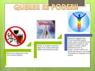Elimina tus prejuicios y ten
una mente abierta.
Únete. Si quieres cambiar
algo en tu vida, entonces
debes dar el primer paso.
Sigue las sugerencias.
Cuanto podrás lograr
varía, pero usualmente los
terapeutas esperan que
hagas tu tarea y algo
adicional a los 12
pasos, como unirte a un
grupo de apoyo, encontrar
un padrino y trabajar en los
pasos.
 