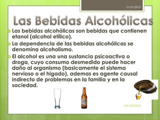  Las bebidas alcohólicas son bebidas que contienen
etanol (alcohol etílico).
 La dependencia de las bebidas alcohólicas se
denomina alcoholismo.
 El alcohol es una una sustancia psicoactiva o
droga, cuyo consumo desmedido puede hacer
daño al organismo (basicamente el sistema
nervioso o el higado), ademas es agente causal
indirecto de problemas en la familia y en la
sociedad.
01/07/2013
LAS DROGAS
 