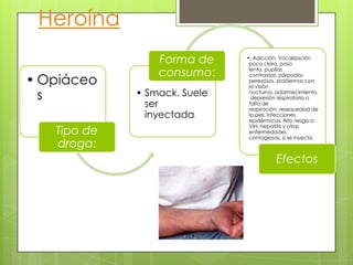 • Opiáceo
s.
Tipo de
droga:
• Smack. Suele
ser
inyectada.
Forma de
consumo:
•: Adicción. Vocalización
poco clara, paso
lento, pupilas
contraídas, párpados
perezosos, problemas con
la visión
nocturna, adormecimiento,
depresión respiratoria o
falta de
respiración, resequedad de
la piel, infecciones
epidérmicas. Alto riesgo a
VIH, hepatitis y otras
enfermedades
contagiosas, si se inyecta.
Efectos
Heroína
 