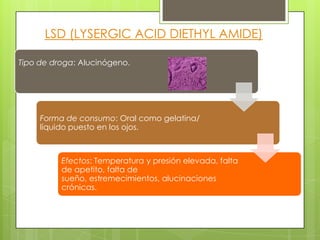 Tipo de droga: Alucinógeno.
Forma de consumo: Oral como gelatina/
líquido puesto en los ojos.
Efectos: Temperatura y presión elevada, falta
de apetito, falta de
sueño, estremecimientos, alucinaciones
crónicas.
LSD (LYSERGIC ACID DIETHYL AMIDE)
 