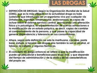  DEFINICIÓN DE DROGAS: Según la Organización Mundial de la Salud
(OMS), que es la más utilizada en la actualidad droga es toda
sustancia que introducida en un organismo vivo por cualquier vía
(inhalación, ingestión, intramuscular, endovenosa), es capaz de
actuar sobre el sistema nervioso central, provocando una alteración
física y/o psicológica, la experimentación de nuevas sensaciones o
la modificación de un estado psíquico, es decir, capaz de cambiar
el comportamiento de la persona, y que posee la capacidad de
generar dependencia y tolerancia en sus consumidores.
 Ahora, según esta definición no solo la marihuana, cocaína, pasta
base, éxtasis, o heroína son drogas sino también lo son el alcohol, el
tabaco, la cafeína, y algunos fármacos.
 El concepto de droga entonces se refiere a que la modificación
puede ser perjudicial o beneficiosa para el ser vivo, y que depende
del tiempo de administración y de la dosis y de las características
del propio ser.
LAS DROGAS
 