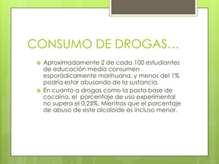 CONSUMO DE DROGAS…
 Aproximadamente 2 de cada 100 estudiantes
de educación media consumen
esporádicamente marihuana, y menos del 1%
podría estar abusando de la sustancia.
 En cuanto a drogas como la pasta base de
cocaína, el porcentaje de uso experimental
no supera el 0,25%. Mientras que el porcentaje
de abuso de este alcaloide es incluso menor.
 