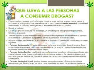 Existen muchas causas y muchos factores. Lo primero que hay que tener en cuenta es que el
fenómeno de la drogadicción no es exclusivo de un grupo o estrato social, económico o cultural
determinado. El consumo de drogas afecta a toda la sociedad en su conjunto.
 Huir de la realidad.
 Las drogas proporcionan una vía de escape, un alivio temporal a los problemas personales,
familiares o sociales.
 También son una puerta de salida frente al vacío existencial presente en el interior de la persona,
el cual la lleva a volcarse en búsqueda de salidas ilusorias que llenen dicho vacío.
 Algunos factores que favorecen el fenómeno de la drogadicción pueden ser clasificados del modo
siguiente:
 - Factores de tipo social: El ansia del joven de pertenecer a un grupo, de sentirse parte de un
círculo social determinado, y las presiones por parte de los "amigos", pueden hacer también que
el joven se vea iniciado en el consumo de drogas.
 - Factores de tipo familiar: Los hijos de padres fumadores, bebedores o toxicodependientes son
más proclives a tomar drogas que los hijos de padres que no lo son. Se ha comprobado que el
uso de drogas por parte de los jóvenes es menos frecuente cuando las relaciones familiares son
satisfactorias.
 - Factores de tipo individual: Muchos factores personales pueden influir en la decisión de
consumir drogas. Éstas pueden ser vistas como una vía de escape a los problemas cotidianos.
LAS DROGAS
 