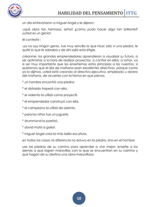 HABILIDAD DEL PENSAMIENTO ITTG
10
un día entrevistaron a miguel ángel y le dijeron:
-¡qué obra tan hermosa, señor! ¿cómo pudo hacer algo tan brillante?
¡usted es un genio!
él contestó :
-yo no soy ningún genio, fue muy sencillo lo que hice: sólo vi una piedra, le
quité lo que le sobraba y de ahí salió esta efigie.
créanme, los grandes emprendedores aprendieron a visualizar su futuro, a
ser optimistas a la hora de realizar proyectos, a confiar en ellos, a soñar. va
a ser muy importante que les enseñemos estos principios a los nuestros, si
queremos que el día de mañana sean excelentes directivos. porque como
ya lo dijimos, usted está creando al directivo ejecutivo, empleado u obrero
del mañana, de acuerdo con la forma en que piensa.
* un hombre encontró una piedra:
* el distraído tropezó con ella.
* el violento la utilizó como proyectil.
* el emprendedor construyó con ella.
* el campesino la utilizó de asiento.
* para los niños fue un juguete.
* drummond la poetizó.
* david mató a goliat.
* miguel ángel creó la más bella escultura.
en todos los casos, la diferencia no estuvo en la piedra, sino en el hombre.
use las piedras de su camino para aprender a vivir mejor: enseñe a los
demás a que logren maravillas con lo que se encuentran en su camino y
que hagan de su destino una obra maravillosa.
 