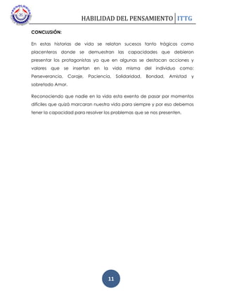 HABILIDAD DEL PENSAMIENTO ITTG
11
CONCLUSIÓN:
En estas historias de vida se relatan sucesos tanto trágicos como
placenteros donde se demuestran las capacidades que debieron
presentar los protagonistas ya que en algunas se destacan acciones y
valores que se insertan en la vida misma del individuo como:
Perseverancia, Coraje, Paciencia, Solidaridad, Bondad, Amistad y
sobretodo Amor.
Reconociendo que nadie en la vida esta exento de pasar por momentos
difíciles que quizá marcaran nuestra vida para siempre y por eso debemos
tener la capacidad para resolver los problemas que se nos presenten.
 
