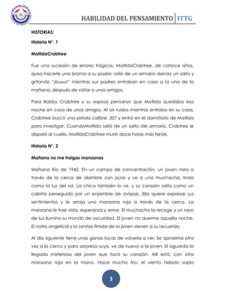 HABILIDAD DEL PENSAMIENTO ITTG
3
HISTORIAS:
Historia N°. 1
MatildaCrabtree
Fue una sucesión de errores trágicos. MatildaCrabtree, de catorce años,
quiso hacerle una broma a su padre: salió de un armario dando un salto y
gritando “¡buuu!” mientras sus padres entraban en casa a la una de la
mañana, después de visitar a unos amigos.
Para Bobby Crabtree y su esposa pensaron que Matilda quedaba esa
noche en casa de unos amigos. Al oír ruidos mientras entraba en su casa,
Crabtree buscó una pistola calibre .357 y entró en el dormitorio de Matilda
para investigar. CuandoMatilda salió de un salto del armario, Crabtree le
disparó al cuello. MatildaCrabtree murió doce horas más tarde.
Historia N°. 2
Mañana no me traigas manzanas
Mañana fría de 1942. En un campo de concentración, un joven mira a
través de la cerca de alambre con púas y ve a una muchacha, linda
como la luz del sol. La chica también lo ve, y su corazón salta como un
cabrito perseguido por un enjambre de avispas. Ella quiere expresar sus
sentimientos y le arroja una manzana roja a través de la cerca. La
manzana le trae vida, esperanza y amor. El muchacho la recoge y un rayo
de luz ilumina su mundo de oscuridad. El joven no duerme aquella noche.
El rostro angelical y la sonrisa tímida de la joven vienen a su recuerdo.
Al día siguiente tiene unas ganas locas de volverla a ver. Se aproxima otra
vez a la cerca y para sorpresa suya, ve de nuevo a la joven. El aguarda la
llegada misteriosa del joven que tocó su corazón. Allí está, con otra
manzana roja en la mano. Hace mucho frío, el viento helado sopla
 