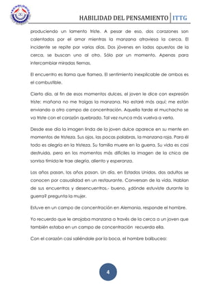 HABILIDAD DEL PENSAMIENTO ITTG
4
produciendo un lamento triste. A pesar de eso, dos corazones son
calentados por el amor mientras la manzana atraviesa la cerca. El
incidente se repite por varios días. Dos jóvenes en lados opuestos de la
cerca, se buscan uno al otro. Sólo por un momento. Apenas para
intercambiar miradas tiernas.
El encuentro es llama que flamea. El sentimiento inexplicable de ambos es
el combustible.
Cierto día, al fin de esos momentos dulces, el joven le dice con expresión
triste: mañana no me traigas la manzana. No estaré más aquí; me están
enviando a otro campo de concentración. Aquella tarde el muchacho se
va triste con el corazón quebrado. Tal vez nunca más vuelva a verla.
Desde ese día la imagen linda de la joven dulce aparece en su mente en
momentos de tristeza. Sus ojos, las pocas palabras, la manzana roja. Para él
todo es alegría en la tristeza. Su familia muere en la guerra. Su vida es casi
destruida, pero en los momentos más difíciles la imagen de la chica de
sonrisa tímida le trae alegría, aliento y esperanza.
Los años pasan, los años pasan. Un día, en Estados Unidos, dos adultos se
conocen por casualidad en un restaurante. Conversan de la vida. Hablan
de sus encuentros y desencuentros.- bueno, ¿dónde estuviste durante la
guerra? pregunta la mujer.
Estuve en un campo de concentración en Alemania, responde el hombre.
Yo recuerdo que le arrojaba manzana a través de la cerca a un joven que
también estaba en un campo de concentración recuerda ella.
Con el corazón casi saliéndole por la boca, el hombre balbucea:
 