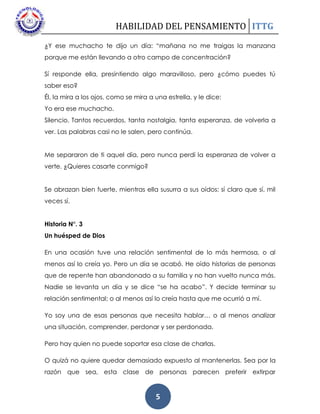 HABILIDAD DEL PENSAMIENTO ITTG
5
¿Y ese muchacho te dijo un día: “mañana no me traigas la manzana
porque me están llevando a otro campo de concentración?
Sí responde ella, presintiendo algo maravilloso, pero ¿cómo puedes tú
saber eso?
Él, la mira a los ojos, como se mira a una estrella, y le dice:
Yo era ese muchacho.
Silencio. Tantos recuerdos, tanta nostalgia, tanta esperanza, de volverla a
ver. Las palabras casi no le salen, pero continúa.
Me separaron de ti aquel día, pero nunca perdí la esperanza de volver a
verte. ¿Quieres casarte conmigo?
Se abrazan bien fuerte, mientras ella susurra a sus oídos: sí claro que sí, mil
veces sí.
Historia N°. 3
Un huésped de Dios
En una ocasión tuve una relación sentimental de lo más hermosa, o al
menos así lo creía yo. Pero un día se acabó. He oído historias de personas
que de repente han abandonado a su familia y no han vuelto nunca más.
Nadie se levanta un día y se dice “se ha acabo”. Y decide terminar su
relación sentimental; o al menos así lo creía hasta que me ocurrió a mí.
Yo soy una de esas personas que necesita hablar… o al menos analizar
una situación, comprender, perdonar y ser perdonada.
Pero hay quien no puede soportar esa clase de charlas.
O quizá no quiere quedar demasiado expuesto al mantenerlas. Sea por la
razón que sea, esta clase de personas parecen preferir extirpar
 