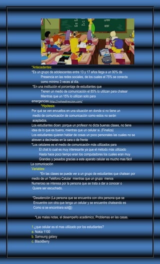 *Antecedentes:
*Es un grupo de adolescentes entre 13 y 17 años llega a un 90% de
Presencia en las redes sociales, de los cuales el 75% se conecta
como mínimo 3 veces al día.
*En una institución el porcentaje de estudiantes que
Tienen un medio de comunicación el 85% lo utilizan para chatear
Mientras que un 15% lo utilizan solo para
emergencias.http://nohaydireccion.com/
*Hipótesis:
Por qué se ven envueltos en una situación en donde si no tiene un
medio de comunicación de comunicación como estos no serán
aceptados.
Los estudiantes dicen: porque un profesor no dicta buenas clases, no tiene
idea de lo que es bueno, mientras que un celular si. (Finaliza)
Los estudiantes quieren hablar de cosas un poco personales las cuales no se
atreven a decírselas en la cara o de frente
*Los celulares es el medio de comunicación más utilizados para
El chat lo cual es muy interesante ya que el método más utilizado
Hasta hace poco tiempo eran los computadores los cuales eran muy
Grandes y pesados gracias a este aparato celular es mucho mas fácil
La comunicación
Variables:
*En las clases se puede ver a un grupo de estudiantes que chatean por
medio de un Teléfono Celular mientras que un grupo menos
Numeroso se interesa por la persona que se trata a dar a conocer o
Quiere ser escuchado.
*Desatención (La persona que se encuentra con otra persona que se
Encuentre con otra que tenga un celular y se encuentre chateando es
Como si se encontrara sol@)
*Las malas notas, el desempeño académico, Problemas en las casas.
1.¿que celular es el mas utilizado por los estudiantes?
a. Nokia 1100
b. Samsung galaxy
c. BlackBerry

 
