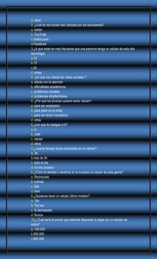 d. otros
2. ¿cual es red social mas utilizada por los estudiantes?
a. twitter
b. YouTube
c.chatía pues
d.Facebook
3.¿A que edad es mas frecuente que una persona tenga un celular de esta alta
tecnología.
a.12
b.15
c.20
d. antes
4. ¿en que nos afecta las redes sociales.?
a. afecta con la atención
b. dificultades académicos
c. problemas sociales
d. problemas intrafamiliares
5. ¿Por qué los jóvenes quieren tener celular?
a. para ser aceptados
b. para estar en la onda
c. para ser tecno maniáticos
d. otras
6.¿con que te castigan a ti?
a. tv
b. calle
c. celular
d. otros
7.¿ cuanto tiempo duras conectado en un celular?
a. 3h.
b.más de 5h
c. todo el día
d. no me conecto
8.¿Cómo te sientes o sentirías si no tuvieras un celular de esta gama?
a. Rechazado
b. normal
c. Mal
d. bien
9.¿Quisieras tener un celular último modelo?
a. No
b. Tal vez
c. Si demasiado
d. Nunca
10.¿ Cuál sería el precio que estarías dispuesto a pagar por un equipo de
estos?
a. 100.000
b.500.000
c.800.000

 