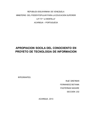 REPUBLICA BOLIVARIANA DE VENEZUELA
MINISTERIO DEL PODER POPULAR PARA LA EDUCACION SUPERIOR
U.P.T.P “JJ MONTILLA”
ACARIGUA – PORTUGUESA
APROPIACION SOCILA DEL CONOCIIENTO EN
PROYETO DE TECNOLOGIA DE INFORMACION
INTEGRANTES:
RUIZ GREYMAR
FERNANDEZ BETANIA
PASTERNAK NASARE
SECCION: 232
ACARIGUA, 2013
 