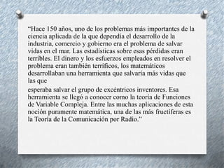 “Hace 150 años, uno de los problemas más importantes de la
ciencia aplicada de la que dependía el desarrollo de la
industria, comercio y gobierno era el problema de salvar
vidas en el mar. Las estadísticas sobre esas pérdidas eran
terribles. El dinero y los esfuerzos empleados en resolver el
problema eran también terríficos, los matemáticos
desarrollaban una herramienta que salvaría más vidas que
las que
esperaba salvar el grupo de excéntricos inventores. Esa
herramienta se llegó a conocer como la teoría de Funciones
de Variable Compleja. Entre las muchas aplicaciones de esta
noción puramente matemática, una de las más fructíferas es
la Teoría de la Comunicación por Radio.”

 