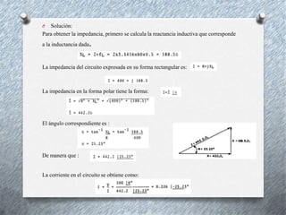 O

Solución:
Para obtener la impedancia, primero se calcula la reactancia inductiva que corresponde
a la inductancia dada

.

La impedancia del circuito expresada en su forma rectangular es:

La impedancia en la forma polar tiene la forma:

El ángulo correspondiente es :

De manera que :

La corriente en el circuito se obtiene como:

 