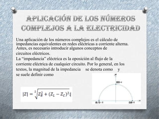 Una aplicación de los números complejos es el cálculo de
impedancias equivalentes en redes eléctricas a corriente alterna.
Antes, es necesario introducir algunos conceptos de
circuitos eléctricos.
La “impedancia” eléctrica es la oposición al flujo de la
corriente eléctrica de cualquier circuito. Por lo general, en los
textos, la magnitud de la impedancia se denota como y
se suele definir como

 