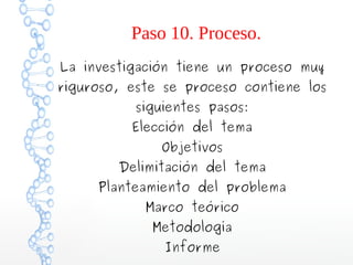 Paso 10. Proceso.
La investigación tiene un proceso muy

riguroso, este se proceso contiene los
siguientes pasos:

Elección del tema
Objetivos

Delimitación del tema

Planteamiento del problema
Marco teórico
Metodología
Informe

 