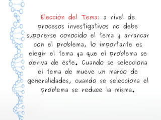 Elección del Tema: a nivel de

procesos investigativos no debe

suponerse conocido el tema y arrancar
con el problema, lo importante es

elegir el tema ya que el problema se

deriva de éste. Cuando se selecciona
el tema de mueve un marco de

generalidades, cuando se selecciona el
problema se reduce la misma.

 