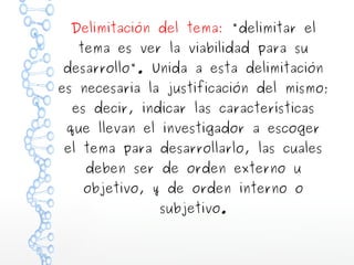 Delimitación del tema: "delimitar el
tema es ver la viabilidad para su

desarrollo". Unida a esta delimitación

es necesaria la justificación del mismo;
es decir, indicar las características

que llevan el investigador a escoger

el tema para desarrollarlo, las cuales
deben ser de orden externo u

objetivo, y de orden interno o
subjetivo.

 