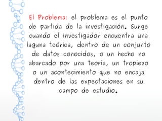 El Problema: el problema es el punto

de partida de la investigación. Surge
cuando el investigador encuentra una

laguna teórica, dentro de un conjunto
de datos conocidos, o un hecho no

abarcado por una teoría, un tropiezo
o un acontecimiento que no encaja
dentro de las expectaciones en su
campo de estudio.

 