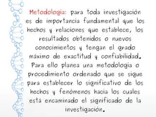 Metodología: para toda investigación

es de importancia fundamental que los
hechos y relaciones que establece, los
resultados obtenidos o nuevos

conocimientos y tengan el grado

máximo de exactitud y confiabilidad.
Para ello planea una metodología o

procedimiento ordenado que se sigue

para establecer lo significativo de los
hechos y fenómenos hacia los cuales

está encaminado el significado de la
investigación.

 