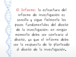 El Informe: la estructura del
informe de investigación es

sencilla y sigue fielmente los
pasos fundamentales del diseño
de la investigación; en ningún
momento debe ser contraria al
diseño, ya que el informe debe
ser la respuesta de lo planteado
al diseño de la investigación.

 