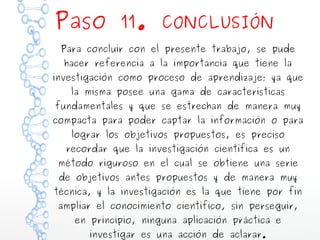 Paso 11.

CONCLUSIÓN

Para concluir con el presente trabajo, se pude
hacer referencia a la importancia que tiene la

investigación como proceso de aprendizaje; ya que
la misma posee una gama de características

fundamentales y que se estrechan de manera muy

compacta para poder captar la información o para
lograr los objetivos propuestos, es preciso

recordar que la investigación científica es un

método riguroso en el cual se obtiene una serie
de objetivos antes propuestos y de manera muy

técnica, y la investigación es la que tiene por fin
ampliar el conocimiento científico, sin perseguir,
en principio, ninguna aplicación práctica e
investigar es una acción de aclarar.

 