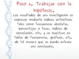 Paso 6. Trabajar con la
hipótesis.

Los resultados de una investigación se
expresan mediante índices aritméticos
tales como frecuencias absolutas,
porcentajes o tasas, índices de

correlación, etc. y se muestran en

tablas de frecuencias, gráficos, etc.
de tal manera que se pueda extraer
una conclusión.

 