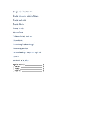 Cirugía oral y maxilofacial
Cirugía ortopédica y traumatología
Cirugía pediátrica
Cirugía plástica
Cirugía torácica
Dermatología
Endocrinología y nutrición
Epidemiología
Estomatología y Odontología
Farmacología clínica
Gastroenterología o Aparato digestivo
Genética
INDICE DE TERMINOS
Agentes de salud ______________________ 1
El enfermo ___________________________ 1
El médico ____________________________ 1
La medicina __________________________ 1
 
