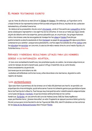 EL PRIMER TESTIMONIO ESCRITO
que se tiene de ellas es su mención en la Odisea de Homero. Sin embargo, ya figuraban con la
citada forma en las representaciones artísticas más antiguas de Grecia, muchas de las cuales son
monumentos y ofrendas funerarios.
Se deduce así su presumible vínculo con el otro mundo, unido al frecuente uso iconográfico de los
seres alados para representar a los espíritus de los difuntos. Si bien es un tema que sigue siendo
objeto de debate entre los expertos, parece plausible que, en un principio, los griegos hubieran
visto a las sirenas como las encargadas de transportar las almas al Hades (función que
posteriormente acabaría asumiendo el dios Hermesen su papel de psicopompo).En época preclásica
comenzaron ya a asimilar, aunque nunca plenamente, ciertos aspectos aislados de otras ninfas como
las náyadeso las nereidas: en concreto, la asociación más o menos directa con el medio líquido y la
fatalidad de su atractivo.
NÁYADES Y NEREIDAS RESULTABAN LETALES PARA LOS HOMBRES
DEBIDO A SU NATURALEZA ACUÁTICA,
Si bien eran normalmente benéficas y les prestaban ayuda; en cambio, las sirenas adquirieron un
carácter maligno de matiz monstruoso, pues el influjo irresistible de su canto llevaba
intencionadamente a la perdición.
Las naves que se acercaban a su isla
acababan estrellándose contra las rocas y ellas devoraban a los marineros, dejando la costa
repleta de huesos.
LOS ANTROPÓLOGOS
Que suscriben el parentesco de las sirenas con el más allá plantean una teoría: en paralelo con
arquetipos de otras mitologías, quizá estos seres fueran inicialmente genios que guardaban el paso
hacia las Puertas de la Muerte. Puertas que muy bien podrían estar simbólicamente emparentadas
con el paso de Escila y Caribdis, al que las sirenas están próximas en los cantos
homéricos. Eurípides, en una estrofa del coro de Helena (verso 168) las llama παρθηνικοι
κοραι parthenikoi korai, ‘jóvenes doncellas’; en este fragmento se apoyan Laurence Kahn Lyotard y
Nicole Loraux para incluirlas dentro de las figuras del Más Allá, identificándolas con las cantoras
de las Islas de los Bienaventurados descritas por Platón.
 