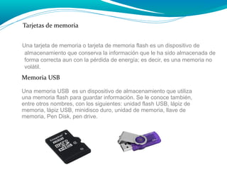 Tarjetas de memoria
Una tarjeta de memoria o tarjeta de memoria flash es un dispositivo de
almacenamiento que conserva la información que le ha sido almacenada de
forma correcta aun con la pérdida de energía; es decir, es una memoria no
volátil.

Memoria USB
Una memoria USB es un dispositivo de almacenamiento que utiliza
una memoria flash para guardar información. Se le conoce también,
entre otros nombres, con los siguientes: unidad flash USB, lápiz de
memoria, lápiz USB, minidisco duro, unidad de memoria, llave de
memoria, Pen Disk, pen drive.

 
