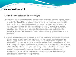 Comunicación móvil

¿Cómo ha evolucionado la tecnología?
La evolución del teléfono móvil ha permitido disminuir su tamaño y peso, desde
el Motorola DynaTAC, el primer teléfono móvil en 1983 que pesaba 800
gramos, a los actuales más compactos y con mayores prestaciones de
servicio. El desarrollo de baterías más pequeñas y de mayor duración,
pantallas más nítidas y de colores, la incorporación de software más
amigable, hacen del teléfono móvil un elemento muy apreciado en la vida
moderna.
El avance de la tecnología ha hecho que estos aparatos incorporen funciones
que no hace mucho parecían futuristas, como juegos, reproducción de
música MP3 y otros formatos, correo electrónico, SMS, agenda electrónica
PDA, fotografía digital y video digital, videollamada, navegación por Internet,
GPS, y hasta Televisión digital. Las compañías de telefonía móvil ya están
pensando nuevas aplicaciones para este pequeño aparato que nos
acompaña a todas partes. Algunas de esas ideas son: medio de pago,
localizador e identificador de personas.

 