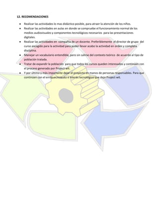 12. RECOMENDACIONES
Realizar las actividades lo mas didáctico posible, para atraer la atención de los niños.
Realizar las actividades en aulas en donde se compruebe el funcionamiento normal de los
medios audiovisuales y componentes tecnológicos necesarios para las presentaciones
digitales.
Realizar las actividades en compañía de un docente. Preferiblemente el director de grupo del
curso escogido para la actividad para poder llevar acabo la actividad en orden y completa
disciplina.
Manejar un vocabulario entendible, pero sin salirse del contexto teórico de acuerdo al tipo de
población tratada.
Tratar de expandir la población para que todos los cursos queden interesados y continúen con
el proceso generado por Project wit.
Y por último y más importante dejar el proyecto en manos de personas responsables. Para que
continúen con el enriquecimiento e interés tecnológico que dejo Project wit.

 