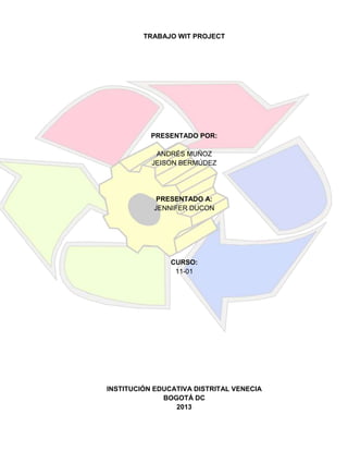TRABAJO WIT PROJECT

PRESENTADO POR:
ANDRÉS MUÑOZ
JEISON BERMÚDEZ

PRESENTADO A:
JENNIFER DUCON

CURSO:
11-01

INSTITUCIÓN EDUCATIVA DISTRITAL VENECIA
BOGOTÁ DC
2013

 