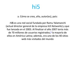 hi5
a. Cómo se creo, año, autor(es), país:

-hi5 es una red social fundada por Ramu Yalamanchi
(actual director general de la empresa hi5 Networks) y que
fue lanzada en el 2003. Al finalizar el año 2007 tenía más
de 70 millones de usuarios registrados,1 la mayoría de
ellos en América Latina; además, era uno de los 40 sitios
web más visitados del mundo

 