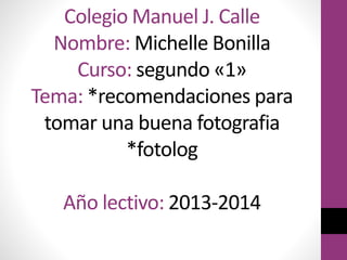 Colegio Manuel J. Calle
Nombre: Michelle Bonilla
Curso: segundo «1»
Tema: *recomendaciones para
tomar una buena fotografia
*fotolog
Año lectivo: 2013-2014

 