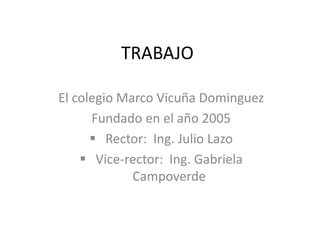 TRABAJO
El colegio Marco Vicuña Dominguez
Fundado en el año 2005
 Rector: Ing. Julio Lazo
 Vice-rector: Ing. Gabriela
Campoverde

 