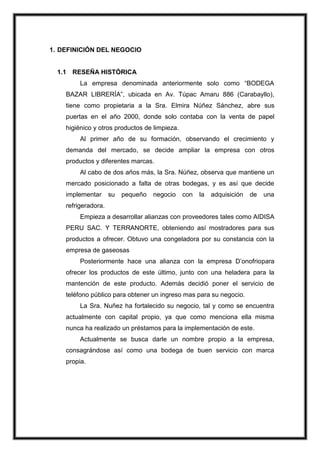 1. DEFINICIÓN DEL NEGOCIO

1.1 RESEÑA HISTÓRICA
La empresa denominada anteriormente solo como “BODEGA
BAZAR LIBRERÍA”, ubicada en Av. Túpac Amaru 886 (Carabayllo),
tiene como propietaria a la Sra. Elmira Núñez Sánchez, abre sus
puertas en el año 2000, donde solo contaba con la venta de papel
higiénico y otros productos de limpieza.
Al primer año de su formación, observando el crecimiento y
demanda del mercado, se decide ampliar la empresa con otros
productos y diferentes marcas.
Al cabo de dos años más, la Sra. Núñez, observa que mantiene un
mercado posicionado a falta de otras bodegas, y es así que decide
implementar

su

pequeño

negocio

con

la

adquisición

de

una

refrigeradora.
Empieza a desarrollar alianzas con proveedores tales como AIDISA
PERU SAC. Y TERRANORTE, obteniendo así mostradores para sus
productos a ofrecer. Obtuvo una congeladora por su constancia con la
empresa de gaseosas
Posteriormente hace una alianza con la empresa D’onofriopara
ofrecer los productos de este último, junto con una heladera para la
mantención de este producto. Además decidió poner el servicio de
teléfono público para obtener un ingreso mas para su negocio.
La Sra. Nuñez ha fortalecido su negocio, tal y como se encuentra
actualmente con capital propio, ya que como menciona ella misma
nunca ha realizado un préstamos para la implementación de este.
Actualmente se busca darle un nombre propio a la empresa,
consagrándose así como una bodega de buen servicio con marca
propia.

 