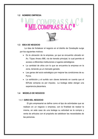 1.2 NOMBRE EMPRESA

1.3 IDEA DE NEGOCIO
La idea de fortalecer el negocio en el distrito de Carabayllo surge
por los siguientes motivos:
Es la ubicación de la empresa, ya que se encuentra ubicado en
Av. Túpac Amaru 886, vía de transito principal, lo cual permite el
acceso a diferentes instituciones o lugares estratégicos
La cantidad de años con lo que se encuentra la empresa en la
zona, teniendo ya un mercado ganado.
Las ganas del socio estratégico por mejorar las condiciones de su
Pyme.
La exhibición y el surtido son claves teniendo en cuenta que el
60%de compras es por impulso. La bodega debe otorgar una
experiencia placentera.

1.4

MODELO DE NEGOCIO

1.4.1 GIRO DEL NEGOCIO
El giro empresarial se define como el tipo de actividades que se
realizan en un negocio o empresa, con la finalidad de realzar la
misma, en este caso de una bodega su actividad es la compra y
venta de artículos con el propósito de satisfacer las necesidades de
las personas.

 