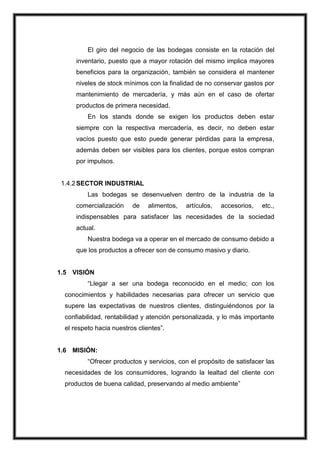 El giro del negocio de las bodegas consiste en la rotación del
inventario, puesto que a mayor rotación del mismo implica mayores
beneficios para la organización, también se considera el mantener
niveles de stock mínimos con la finalidad de no conservar gastos por
mantenimiento de mercadería, y más aún en el caso de ofertar
productos de primera necesidad.
En los stands donde se exigen los productos deben estar
siempre con la respectiva mercadería, es decir, no deben estar
vacíos puesto que esto puede generar pérdidas para la empresa,
además deben ser visibles para los clientes, porque estos compran
por impulsos.

1.4.2 SECTOR INDUSTRIAL
Las bodegas se desenvuelven dentro de la industria de la
comercialización

de

alimentos,

artículos,

accesorios,

etc.,

indispensables para satisfacer las necesidades de la sociedad
actual.
Nuestra bodega va a operar en el mercado de consumo debido a
que los productos a ofrecer son de consumo masivo y diario.

1.5 VISIÓN
“Llegar a ser una bodega reconocido en el medio; con los
conocimientos y habilidades necesarias para ofrecer un servicio que
supere las expectativas de nuestros clientes, distinguiéndonos por la
confiabilidad, rentabilidad y atención personalizada, y lo más importante
el respeto hacia nuestros clientes”.

1.6 MISIÓN:
“Ofrecer productos y servicios, con el propósito de satisfacer las
necesidades de los consumidores, logrando la lealtad del cliente con
productos de buena calidad, preservando al medio ambiente”

 
