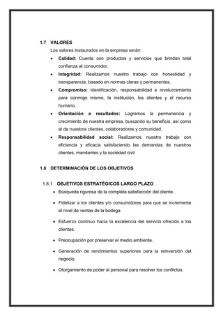 1.7 VALORES
Los valores instaurados en la empresa serán:
Calidad: Cuenta con productos y servicios que brindan total
confianza al consumidor.
Integridad: Realizamos nuestro trabajo con honestidad y
transparencia, basado en normas claras y permanentes.
Compromiso: Identificación, responsabilidad e involucramiento
para conmigo mismo, la institución, los clientes y el recurso
humano.
Orientación

a

resultados:

Logramos

la

permanencia

y

crecimiento de nuestra empresa, buscando su beneficio, así como
el de nuestros clientes, colaboradores y comunidad.
Responsabilidad

social:

Realizamos

nuestro

trabajo

con

eficiencia y eficacia satisfaciendo las demandas de nuestros
clientes, mandantes y la sociedad civil

1.8 DETERMINACIÓN DE LOS OBJETIVOS

1.8.1

OBJETIVOS ESTRATÉGICOS LARGO PLAZO
Búsqueda rigurosa de la completa satisfacción del cliente.
Fidelizar a los clientes y/o consumidores para que se incremente
el nivel de ventas de la bodega
Esfuerzo continuo hacia la excelencia del servicio ofrecido a los
clientes.
Preocupación por preservar el medio ambiente.
Generación de rendimientos superiores para la reinversión del
negocio.
Otorgamiento de poder al personal para resolver los conflictos.

 