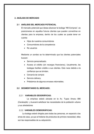 2. ANÁLISIS DE MERCADO

2.1 ANÁLISIS DEL MERCADO POTENCIAL
El mercado potencial que desea alcanzar la bodega “Mil Compras”, es
posicionarse en aquellos futuros clientes que pueden convertirse en
clientes para la empresa, dentro de los cuales se puede tener en
cuenta:
Hijos de nuestros consumidores
Consumidores de la competencia
No usuarios

Mediante un sondeo se ha determinado que los clientes potenciales
buscan:
Servicio personalizado.
Acceso al crédito (sin recargos financieros). Usualmente, las
bodegas facilitan crédito a sus clientes. Esto nace debido a la
confianza que se brindan.
Cercanía de compra
Servicio delivery
Préstamos de algunos envases retornables.

2.2 SEGMENTANDO EL MERCADO:

2.2.1

VARIABLES GEOGRÁFICAS:
La empresa estará ubicada en la Av. Tupac Amaru 886

(Carabayllo) y buscará satisfacer las necesidades de la población urbana
y sus alrededores
2.2.2 VARIABLES DEMOGRÁFICAS:
La bodega estará dirigida para todas las personas, en especial a las
amas de casa, ya que al tratarse de productos de primera necesidad, ellas
son las responsables de su adquisición.

 