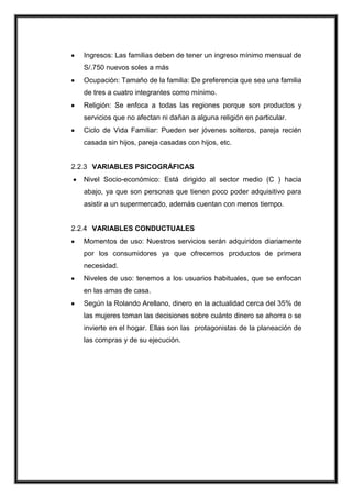 Ingresos: Las familias deben de tener un ingreso mínimo mensual de
S/.750 nuevos soles a más
Ocupación: Tamaño de la familia: De preferencia que sea una familia
de tres a cuatro integrantes como mínimo.
Religión: Se enfoca a todas las regiones porque son productos y
servicios que no afectan ni dañan a alguna religión en particular.
Ciclo de Vida Familiar: Pueden ser jóvenes solteros, pareja recién
casada sin hijos, pareja casadas con hijos, etc.

2.2.3 VARIABLES PSICOGRÁFICAS
Nivel Socio-económico: Está dirigido al sector medio (C ) hacia
abajo, ya que son personas que tienen poco poder adquisitivo para
asistir a un supermercado, además cuentan con menos tiempo.

2.2.4 VARIABLES CONDUCTUALES
Momentos de uso: Nuestros servicios serán adquiridos diariamente
por los consumidores ya que ofrecemos productos de primera
necesidad.
Niveles de uso: tenemos a los usuarios habituales, que se enfocan
en las amas de casa.
Según la Rolando Arellano, dinero en la actualidad cerca del 35% de
las mujeres toman las decisiones sobre cuánto dinero se ahorra o se
invierte en el hogar. Ellas son las protagonistas de la planeación de
las compras y de su ejecución.

 
