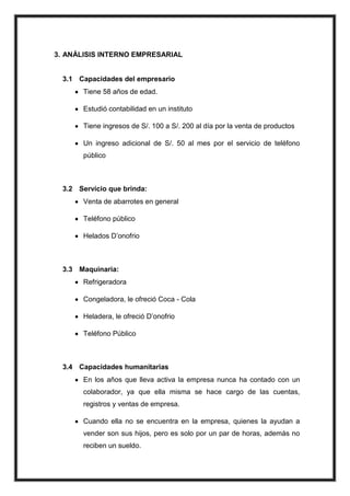 3. ANÁLISIS INTERNO EMPRESARIAL

3.1 Capacidades del empresario
Tiene 58 años de edad.
Estudió contabilidad en un instituto
Tiene ingresos de S/. 100 a S/. 200 al día por la venta de productos
Un ingreso adicional de S/. 50 al mes por el servicio de teléfono
público

3.2 Servicio que brinda:
Venta de abarrotes en general
Teléfono público
Helados D’onofrio

3.3 Maquinaria:
Refrigeradora
Congeladora, le ofreció Coca - Cola
Heladera, le ofreció D’onofrio
Teléfono Público

3.4 Capacidades humanitarias
En los años que lleva activa la empresa nunca ha contado con un
colaborador, ya que ella misma se hace cargo de las cuentas,
registros y ventas de empresa.
Cuando ella no se encuentra en la empresa, quienes la ayudan a
vender son sus hijos, pero es solo por un par de horas, además no
reciben un sueldo.

 