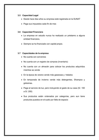 3.5 Capacidad Legal
Desde hace diez años su empresa está registrada en la SUNAT
Paga sus impuestos cada fin de mes

3.6 Capacidad Financiera
La empresa en estudio nunca ha realizado un préstamo a alguna
entidad financiera.
Siempre se ha financiado con capital propio.

3.7 Capacidades de la empresa
No cuenta con convenios
No cuenta con un registro de compras (inventario)
No cuenta con un almacén para colocar los productos adquiridos
mientras se vende
En la época de verano vende más gaseosas y helados
En temporada de invierno vende más detergentes, Shampoo y
golosinas.
Paga el servicio de luz, pero incluyendo el gasto de su casa (S/. 100
a S/. 200)
Sus productos están ordenados por categorías, pero aun tiene
productos puestos en el suelo por falta de espacio

 