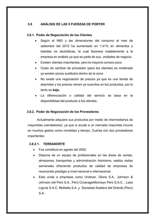 3.8

ANÁLISIS DE LAS 5 FUERZAS DE PORTER

3.8.1. Poder de Negociación de los Clientes
Según el INEI y las dimensiones del consumo al mes de
setiembre del 2012 ha aumentado en 1.41% en alimentos y
bebidas no alcohólicas, la cual favorece notablemente a la
empresa en análisis ya que es parte de sus unidades de negocio.
Existen clientes importantes, pero la mayoría compra poco
Costo de cambiar de proveedor (para los clientes) es moderado
ya existen pocos sustitutos dentro de la zona
No existe una negociación de precios ya que es una tienda de
abarrotes y los precios vienen ya suscritos en los productos, por lo
tanto es baja.
La diferenciación o calidad del servicio se basa en la
disponibilidad del producto a los clientes.

3.8.2. Poder de Negociación de los Proveedores
Actualmente adquiere sus productos por medio de intermediarios de
mayoristas (vendedores), ya que si acude a un mercado mayorista incurre
en muchos gastos como movilidad y tiempo. Cuenta con dos proveedores
importantes:
3.8.2.1.

TERRANORTE

Fue constituía en agosto del 2002.
Dispone de un equipo de profesionales en las áreas de ventas,
almacenes, transportes y administración Asimismo, realiza visitas
semanales ofreciendo productos de calidad de empresas de
reconocido prestigio a nivel nacional e internacional.
Esta unida a empresas como Unilever, Gloria S.A., Johnson &
Johnson del Perú S.A., Perú CoverageAltomayo Perú S.A.C. , Lejía
Liguria S.A.C. Molitalia S.A. y Sociedad Aceitera del Oriente (Perú)
S.A.

 