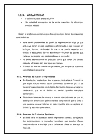 3.8.2.2.

AIDISA PERU SAC
Fue constituía en enero de 2010
Su actividad económica es la venta mayorista de alimentos,
bebidas tabaco

Según el análisis encontramos que los proveedores tienen las siguientes
características.
Para ambos proveedores su poder de negociación es baja ya que
ambos ya tienen precios establecidos al mercado el cual reubican en
bodegas, tiendas, minimarket, lo que sí se puede negociar son
ofertas o descuentos por un determinado volumen de pedido que
varia por temporada y es establecida por el proveedor.
No existe diferenciación del producto, por lo que tienen una calidad
estándar y trabajan con casi todas las marcas.
El costo es alto de cambiar de proveedor, por lo que los sustitutos
son difíciles de encontrar.

3.8.3. Amenaza de nuevos Competidores
En Carabayllo predominan las empresas dedicadas al Comercio al
por mayor y al por menor, sector conformado por el 68% (4,372) de
las empresas existentes en el distrito, la mayoría bodegas y bazares,
destacando que en el distrito no existen grandes complejos
comerciales.
No existen barreras de entrada a nuevos competidores ya que en
este tipo de empresa se permite la libre competencia, por lo tanto si
una persona desea incluirse en esta industria solo se registra en
SUNAT y está lista para operar.

3.8.4. Amenaza de Productos Sustitutos


En este rubro los sustitutos tienen importantes ventaja, por ejemplo
los supermercados o mercados mayoristas que pueden ofrecer
mayores ofertas a un mejor precio del que se ofrece en este tipo de
negocio.

 