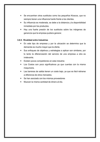 

Se encuentran otros sustitutos como los pequeños Kioscos, que no
siempre tienen una influencia fuerte frente a los clientes.



Su influencia es moderada, se debe a la distancia y la disponibilidad
inmediata por los productos.



Hay una fuerte presión de los sustitutos sobre los márgenes de
ganancia que la empresa pudiera generar.

3.8.5. Rivalidad entre Industrias


En este tipo de empresa y por la ubicación se determina que la
demanda es mucho mayor que la oferta.



Sus enfoques de objetivos y estrategias a aplicar son similares, por
lo tanto la diferenciación del servicio de una empresa a otra es
irrelevante.



Existen pocos competidores en esta industria



Los Costos son poco significativos ya que cuentas con la misma
maquinaria.



Las barreras de salida tienen un costo bajo, ya que es fácil retirarse
a diferencia de otros mercados.



Se han asociado con los mismos proveedores



Mueven la misma cantidad de dinero al día.

 