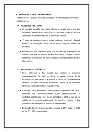 4. ANÁLISIS EXTERNO EMPRESARIAL
Todas aquellas variables externas que afectan al normal desenvolvimiento
de la empresa.
4.1 FACTORES POLÍTICOS
La variable sensible que puede afectar a nuestra oferta son los
impuestos, ya que tienen una influencia directa en nuestros costos e
intervienen en los factores para la fijación de precios.
El nivel de confianza con el actual gobierno municipal

(Rafael

Álvarez) de Carabayllo, hace que no exista mayores niveles de
inversión.
Actualmente hay incentivos para que se den las inversiones en
nuestro país por la política estable económica, porque la crisis
económica mundial aun no nos ha afectado tan reciamente como a
otros países.

4.2 FACTORES ECONÓMICOS
Hace

referencia

a

las

fuerzas

que

afectan

la

situación

macroeconómica del país, es decir, al estado general de la
economía. Por ejemplo en la actualidad el distrito de Carabayllo está
teniendo un gran desarrollo económico debido a la actividad
comercial y al surgimiento de nuevas pymes.
Carabayllo ha experimentado un crecimiento empresarial del 354%,
contando

con

aproximadamente

6,429

establecimientos

o

unidades económicas que fueron censadas el 2008, y esto se ha
debido al incremento poblacional, la iniciativa privada y las
oportunidades que brinda el distrito para la inversión.
En Carabayllo, el ingreso promedio mensual al 2011 según el INEI
es de S/. 1,000 nuevos soles.

 