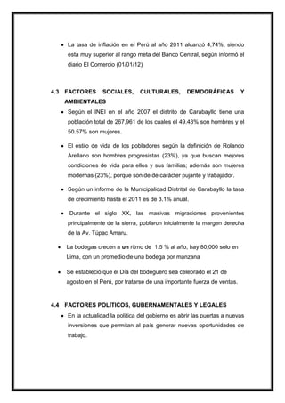 La tasa de inflación en el Perú al año 2011 alcanzó 4,74%, siendo
esta muy superior al rango meta del Banco Central, según informó el
diario El Comercio (01/01/12)

4.3 FACTORES

SOCIALES,

CULTURALES,

DEMOGRÁFICAS

Y

AMBIENTALES
Según el INEI en el año 2007 el distrito de Carabayllo tiene una
población total de 267,961 de los cuales el 49.43% son hombres y el
50.57% son mujeres.
El estilo de vida de los pobladores según la definición de Rolando
Arellano son hombres progresistas (23%), ya que buscan mejores
condiciones de vida para ellos y sus familias; además son mujeres
modernas (23%), porque son de de carácter pujante y trabajador.
Según un informe de la Municipalidad Distrital de Carabayllo la tasa
de crecimiento hasta el 2011 es de 3.1% anual.
Durante el siglo XX, las masivas migraciones provenientes
principalmente de la sierra, poblaron inicialmente la margen derecha
de la Av. Túpac Amaru.
La bodegas crecen a un ritmo de 1.5 % al año, hay 80,000 solo en
Lima, con un promedio de una bodega por manzana
Se estableció que el Día del bodeguero sea celebrado el 21 de
agosto en el Perú, por tratarse de una importante fuerza de ventas.

4.4 FACTORES POLÍTICOS, GUBERNAMENTALES Y LEGALES
En la actualidad la política del gobierno es abrir las puertas a nuevas
inversiones que permitan al país generar nuevas oportunidades de
trabajo.

 